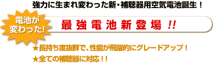 強力に生まれ変わった 新・補聴器用空気電池誕生！最  強  電  池  新  登  場 ！！強力に生まれ変わった 新・補聴器用空気電池誕生！長持ち度抜群で、性能が飛躍的にグレードアップ！全ての補聴器に対応！！